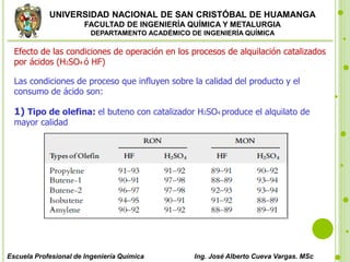 UNIVERSIDAD NACIONAL DE SAN CRISTÓBAL DE HUAMANGA
FACULTAD DE INGENIERÍA QUÍMICA Y METALURGIA
DEPARTAMENTO ACADÉMICO DE INGENIERÍA QUÍMICA
Escuela Profesional de Ingeniería Química Ing. José Alberto Cueva Vargas. MSc
Efecto de las condiciones de operación en los procesos de alquilación catalizados
por ácidos (H2SO4 ó HF)
Las condiciones de proceso que influyen sobre la calidad del producto y el
consumo de ácido son:
1) Tipo de olefina: el buteno con catalizador H2SO4 produce el alquilato de
mayor calidad
 