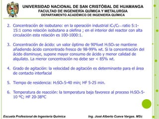UNIVERSIDAD NACIONAL DE SAN CRISTÓBAL DE HUAMANGA
FACULTAD DE INGENIERÍA QUÍMICA Y METALURGIA
DEPARTAMENTO ACADÉMICO DE INGENIERÍA QUÍMICA
Escuela Profesional de Ingeniería Química Ing. José Alberto Cueva Vargas. MSc
2. Concentración de isobutano: en la operación industrial iC4/C4 = ratio 5:1-
15:1 como relación isobutano a olefina ; en el interior del reactor con alta
circulación esta relación es 100-1000:1.
3. Concentración de ácido: un valor óptimo de 90%wt H2SO4 se mantiene
añadiendo ácido concentrado fresco de 98-99% wt. Si la concentración del
ácido disminuye, supone mayor consumo de ácido y menor calidad de
alquilato. La menor concentración no debe ser < 85% wt.
4. Grado de agitación: la velocidad de agitación es determinante para el área
de contacto interfacial
5. Tiempo de residencia: H2SO4 5-40 min; HF 5-25 min.
6. Temperatura de reacción: la temperatura baja favorece al proceso H2SO4 5-
10 ºC; HF 20-38ºC
 