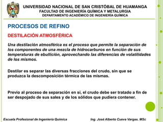 UNIVERSIDAD NACIONAL DE SAN CRISTÓBAL DE HUAMANGA
FACULTAD DE INGENIERÍA QUÍMICA Y METALURGIA
DEPARTAMENTO ACADÉMICO DE INGENIERÍA QUÍMICA
Escuela Profesional de Ingeniería Química Ing. José Alberto Cueva Vargas. MSc
PROCESOS DE REFINO
DESTILACIÓN ATMOSFÉRICA
Una destilación atmosférica es el proceso que permite la separación de
los componentes de una mezcla de hidrocarburos en función de sus
temperaturas de ebullición, aprovechando las diferencias de volatilidades
de los mismos.
Destilar es separar las diversas fracciones del crudo, sin que se
produzca la descomposición térmica de las mismas.
Previo al proceso de separación en sí, el crudo debe ser tratado a fin de
ser despojado de sus sales y de los sólidos que pudiera contener.
 