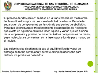UNIVERSIDAD NACIONAL DE SAN CRISTÓBAL DE HUAMANGA
FACULTAD DE INGENIERÍA QUÍMICA Y METALURGIA
DEPARTAMENTO ACADÉMICO DE INGENIERÍA QUÍMICA
Escuela Profesional de Ingeniería Química Ing. José Alberto Cueva Vargas. MSc
El proceso de “destilación” se basa en la transferencia de masa entre
las fases líquido-vapor de una mezcla de hidrocarburos. Permite la
separación de componentes en función de sus puntos de ebullición.
Para que se produzca el fraccionamiento o separación, es necesario
que exista un equilibrio entre las fases líquido y vapor, que es función
de la temperatura y presión del sistema. Así los componentes de menor
peso molecular se concentran en la fase vapor y los de peso mayor, en
el líquido.
Las columnas se diseñan para que el equilibrio líquido-vapor se
obtenga de forma controlada y durante el tiempo necesario para
obtener los productos deseados.
 