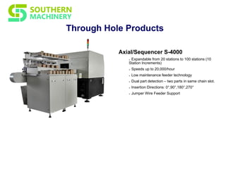 Through Hole Products
Axial/Sequencer S-4000
Ø Expandable from 20 stations to 100 stations (10
Station Increments)
Ø Speeds up to 20,000/hour
Ø Low maintenance feeder technology
Ø Dual part detection – two parts in same chain slot.
Ø Insertion Directions: 0°,90°,180°,270°
Ø Jumper Wire Feeder Support
 