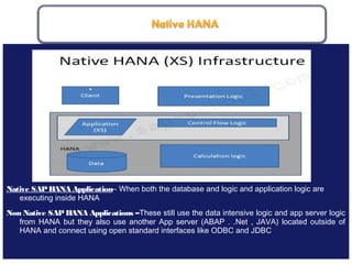 May 21, 201810
Native SAPHANA Application– When both the database and logic and application logic are
executing inside HANA
Non Native SAP HANA Applications –These still use the data intensive logic and app server logic
from HANA but they also use another App server (ABAP . .Net , JAVA) located outside of
HANA and connect using open standard interfaces like ODBC and JDBC
 