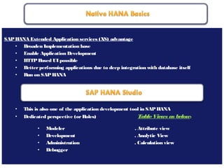 May 21, 201811
SAPHANA Extended Application services (XS) advantage
• Broaden Implementation base
• Enable Application Development
• HTTPBased UI possible
• Betterperforming applications due to deep integration with database itself
• Run on SAPHANA
• This is also one of the application development tool in SAPHANA
• Dedicated perspective (orRoles) TableViews as below:
• Modeler . Attribute view
• Development . Analytic View
• Administration . Calculation view
• Debugger
 
