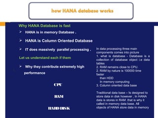 MISSION, VISION AND VALUES
1.
 HANA is in memory Database .
 HANA is Column Oriented Database
 IT does massively parallel processing .
Let us understand each if them
 Why they contribute extremely high
performance
Why HANA Database is fast
In data processing three main
components comes into picture
1. what is database - Database is a
collection of database object i.e data
tables
2. RAM remains close to CPU.
2. RAM by nature is 100000 time
faster
than HDD
In memory computing
3. Column oriented data base
Traditional data base – Is designed to
store data in disk however , In HANA
data is stores in RAM .that is why it
called in memory data base. All
objects of HANA store data in memory
CPU
RAM
HARDDISK
 