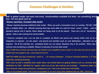 MISSION, VISION AND VALUES
1.
SAP is global Leader and each and every functionalities available but there are something which
was not very good such as
•Slower reporting / Complex data model
• Slower reporting because traditional data model : When you post a transaction such as creating PO/ SO / GRN
then a multiple tables are affected meaning there bye same table are used for insert record , Totals , used for
standard reports and Z reports. Same tables are being used at all the places . There are a lot of transaction ,
reports . Data is also coming from several tables.
• Common complaint and I am not able to complete my Month and period end closing within time as lot of
integration is required , run the report and period end activities such as cost distribution , allocation etc are
required . Till all the activities are completed books are not closed .Question why is the problem When sap is
common and everything is available Reason is because of current data model .
•Use of SAP fiori as front end tool user can perform very simplified screen which is very easy and can be used in
mobile and very simple to use . Less chances of error
•SAP S/4 HANA has been introduced which is 1.In memory Database . 2.Column Oriented Database, 3. IT does
massively parallel processing .
•SAP come up with a simplified data model where very limited table are getting effected such as universal table
(ACDOCA) for FICO , MATDOC for Logistic which has all the data relevant and available . Traditional tables has
been removed / being removed Hence, complexity is over. That is the whole idea of S/4 HANA.
• Was it not possible earlier ? No it was not possible as we were using other database like sql, DB2 , Oracle etc.
 
