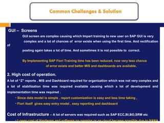 MISSION, VISION AND VALUES
1.
GUI – Screens
GUI screen are complex causing which Impart training to new user on SAP GUI is very
complex and a lot of chances of error exists when using the first time. And rectification
of
posting again takes a lot of time. And sometimes it is not possible to correct.
By Implementing SAP Fiori Training time has been reduced, now very less chance
of error exists and better MIS and dashboards are available.
2. High cost of operation.
A lot of “Z” reports , MIS and Dashboard required for organization which was not very complex and
a lot of stabilization time was required available causing which a lot of development and
implementation time was required .
• Since data model is simple , report customization is easy and less time taking ,
• Fiori itself gives easy entry model , easy reporting and dashboard
Cost of Infrastructure – A lot of servers was required such as SAP ECC,BI,BO,SRM etc
• Lower cost of Hardware and software on premise or on cloud became possible due to HANA
 