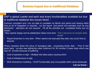 MISSION, VISION AND VALUES
1.
SAP is global Leader and each and every functionalities available but due
to traditional database few issues faced :
Common complaint and I am not able to complete my Month and period end closing within
time as lot of integration is required , run the report and period end activities such as cost
distribution , allocation etc are required . Till all the activities are completed books are not
closed .
• New reports design and its stabilization takes more time . This is because of complex Data
model
• Report Execution is very slow - When reports are executed they take very much time to
execute,
•Every company faces the issue of managing data , processing timely data - Prior to few
years back , yu-tube was delivering video maximum for 30 minutes 5 years back which was
max 30 minutes because of buffering
• Cost of operation is high – Multiple hits takes place causing which
• Cost of Infrastructure is high.
• Multi dimensions modeling – OLAP functionality was not possible within same landscape
Let us know :
 