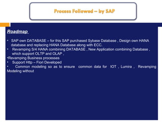 MISSION, VISION AND VALUES
1.
Roadmap
• SAP own DATABASE – for this SAP purchased Sybase Database , Design own HANA
database and replacing HANA Database along with ECC.
• Revamping S/4 HANA combining DATABASE , New Application combining Database ,
which support OLTP and OLAP ,
•Revamping Business processes
• Support Http – Fiori Developed
• Common modeling so as to ensure common data for IOT , Lumira , Revamping
Modeling without
 
