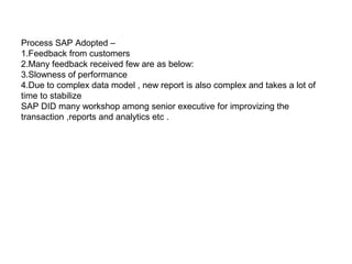 May 21, 20186
Process SAP Adopted –
1.Feedback from customers
2.Many feedback received few are as below:
3.Slowness of performance
4.Due to complex data model , new report is also complex and takes a lot of
time to stabilize
SAP DID many workshop among senior executive for improvizing the
transaction ,reports and analytics etc .
 