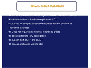 May 21, 20188
• IT stores active and passive storage : Put most used data in active
• Real time analysis – Real time replication(SLT)
• SQL scrip for complex calculation however was not possible in
traditional database.
• IT Does not require any Indices / Indexes to create
• IT does not require any aggregation
• IT support both OLTP and OLAP
• IT access application via http also
 