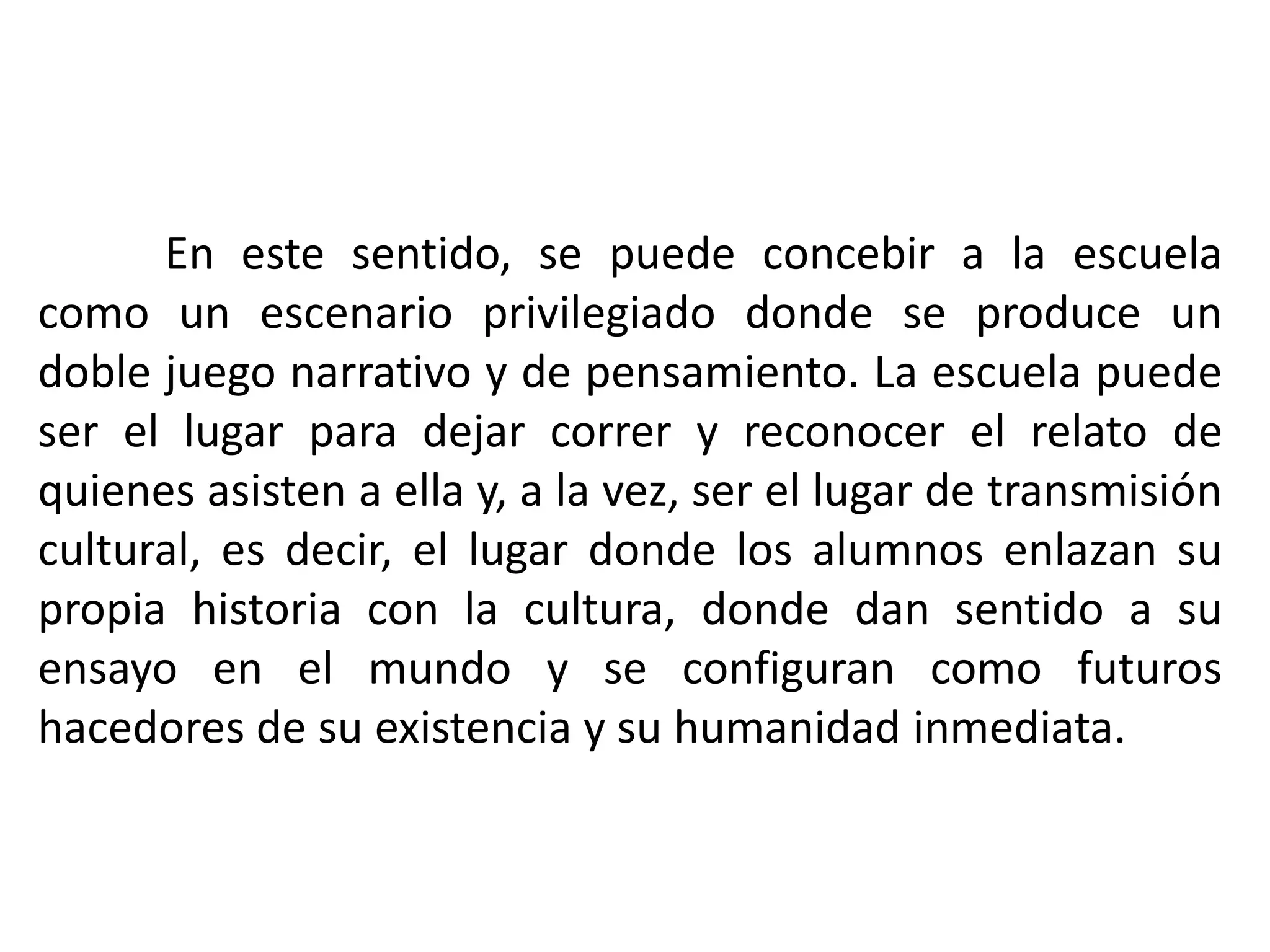 	En este sentido, se puede concebir a la escuela como un escenario privilegiado donde se produce un doble juego narrativo y de pensamiento. La escuela puede ser el lugar para dejar correr y reconocer el relato de quienes asisten a ella y, a la vez, ser el lugar de transmisión cultural, es decir, el lugar donde los alumnos enlazan su propia historia con la cultura, donde dan sentido a su ensayo en el mundo y se configuran como futuros hacedores de su existencia y su humanidad inmediata.