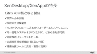 © 2015 Citrix | Confidential
XenDesktop/XenAppの特長
Citrix の中核となる製品
業界No1の実績
多数の大規模案件
HDXテクノロジーによる高いユーザーエクスペリエンス
同一管理システムよりVDIとSBC、どちらも対応可能
緻密なポリシーコントロール
大規模展開支援機能（製品に付属）
運用支援ツールの充実（製品に付属）
 