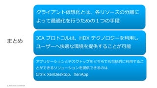 © 2015 Citrix | Confidential
クライアント仮想化とは、各リソースの分離に
よって最適化を行うための１つの手段
ICA プロトコルは、HDX テクノロジーを利用し
ユーザーへ快適な環境を提供することが可能
アプリケーションとデスクトップをどちらでも包括的に利用するこ
とができるソリューションを提供できるのは
Citrix XenDesktop、XenApp
まとめ
 