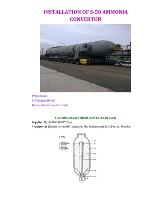 INSTALLATION OF S-50 AMMONIA
CONVERTOR
Prem Baboo
Sr.Manager (Prod)
National fertilizers Ltd. India
S-50 AMMONIA SYNTHESIS CONVERTER (R-3502)
Supplier: M/s MANGIAROTTI SpA
Transporter (Kandla port to NFL Vijaipur) : M/s Reshamsingh & Co Pvt Ltd., Mumbai
 