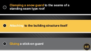 Clamping a snow guard to the seams of a
standing seam type roof
Attaching to the building structure itself
Gluing a stick-on guard
1
2
3
 
