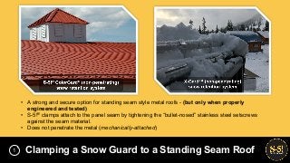 • A strong and secure option for standing seam style metal roofs - (but only when properly
engineered and tested)
• S-5!® clamps attach to the panel seam by tightening the “bullet-nosed” stainless steel setscrews
against the seam material.
• Does not penetrate the metal (mechanically-attached)
Clamping a Snow Guard to a Standing Seam Roof1
 