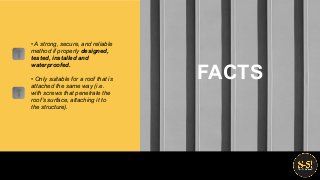 • A strong, secure, and reliable
method if properly designed,
tested, installed and
waterproofed.
• Only suitable for a roof that is
attached the same way (i.e.
with screws that penetrate the
roof’s surface, attaching it to
the structure).
FACTS
 