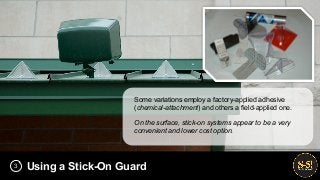 Using a Stick-On Guard
Some variations employ a factory-applied adhesive
(chemical-attachment) and others a field-applied one.
On the surface, stick-on systems appear to be a very
convenient and lower cost option.
3
 