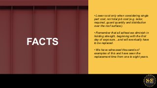 • Lower cost only when considering single
part cost, not total job cost (e.g. labor,
required, guard quantity and distribution
over the roof surface).
• Remember that all adhesives diminish in
holding strength, beginning with the first
day of exposure…and will eventually have
to be replaced.
• We have witnessed thousands of
examples of this and have seen the
replacement time from one to eight years.
FACTS
 