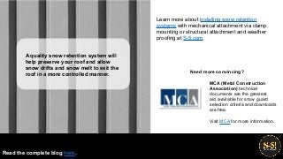 MCA (Metal Construction
Association) technical
documents are the greatest
aid available for snow guard
selection criteria and downloads
are free.
Learn more about installing snow retention
systems with mechanical attachment via clamp
mounting or structural attachment and weather
proofing at S-5.com.
Visit MCA for more information.
Read the complete blog here.
A quality snow retention system will
help preserve your roof and allow
snow drifts and snow melt to exit the
roof in a more controlled manner. Need more convincing?
 