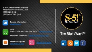 S-5!® Attachment Solutions 
Metal Roof Innovations, LTD. 
(888) 825-3432 
(719) 495-0045 (fax)
The Right Way!™
General Information 
info@S-5.com
Sales 
To find a distributor near you, visit our distributor pages.
Become a Distributor - distributorships@S-5.com
Technical Support 
support@S-5.com
www.S-5.com
 