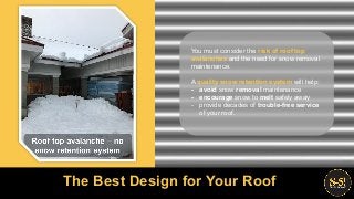You must consider the risk of roof top
avalanches and the need for snow removal
maintenance.
A quality snow retention system will help:
- avoid snow removal maintenance
- encourage snow to melt safely away
- provide decades of trouble-free service
of your roof.
The Best Design for Your Roof
 