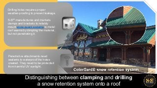 Drilling holes requires proper
weather-proofing to prevent leakage.
S-5!® manufactures and markets
clamps and brackets to reliably
mount snow guard systems to metal
roof seams by dimpling the material,
but not penetrating it.
Distinguishing between clamping and drilling
a snow retention system onto a roof
Penetrative attachments need
sealants to waterproof the holes
created. They need to be protected
from harmful UV sunlight.
 
