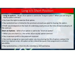 Long V/s Short Position
• Long on options - Buyer of an option is said to be “long on option” When you are long on
equity ...