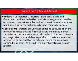 Using the Options Market
• Hedging – Corporations, Investing Institutions, Banks and
Governments all use derivative products to hedge or reduce their
exposures to market variables such as interest rates, share values,
bond prices, currency exchange rates and commodity prices.
• Speculations - Options are very well suited to speculating on the
prices of commodities and financial assets and on key market
variables such as interest rates, stock market indices and currency
exchange rates. It is much less expensive to create a speculative
position using options than by actually trading the underlying
commodity or asset. As a result, the potential returns are much
greater.
 