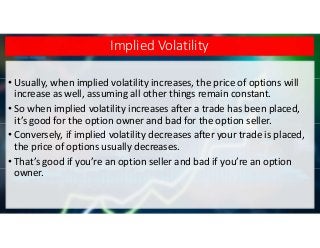 Implied Volatility
• Usually, when implied volatility increases, the price of options will
increase as well, assuming all other things remain constant.
• So when implied volatility increases after a trade has been placed,
it’s good for the option owner and bad for the option seller.
• Conversely, if implied volatility decreases after your trade is placed,
the price of options usually decreases.
• That’s good if you’re an option seller and bad if you’re an option
owner.
 