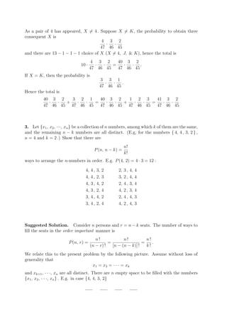 As a pair of 4 has appeared, X = 4 . Suppose X = K, the probability to obtain three
consequent X is
                                        4 3 2
                                         ·   ·
                                       47 46 45
and there are 13 − 1 − 1 − 1 choice of X (X = 4, J, & K), hence the total is
                                     4 3 2      40 3 2
                              10 ·     ·  ·   =   ·  · .
                                     47 46 45   47 46 45
If X = K, then the probability is
                                            3 3 1
                                             ·  ·   .
                                           47 46 45
Hence the total is
          40 3 2    3 2 1     40 3 2    1 2 3     41 3 2
            ·  ·  +  ·  ·   =   ·  ·  +  ·  ·   =   ·  ·
          47 46 45 47 46 45   47 46 45 47 46 45   47 46 45



3. Let {x1 , x2 , ···, xn } be a collection of n numbers, among which k of them are the same,
and the remaining n − k numbers are all distinct. (E.g, for the numbers { 4, 4 , 3, 2 } ,
n = 4 and k = 2 .) Show that there are
                                                         n!
                                       P (n, n − k) =
                                                         k!
ways to arrange the n-numbers in order. E.g. P (4, 2) = 4 · 3 = 12 :

                                4,   4,   3,   2    2,   3,   4,   4
                                4,   4,   2,   3    3,   2,   4,   4
                                4,   3,   4,   2    2,   4,   3,   4
                                4,   3,   2,   4    4,   2,   3,   4
                                3,   4,   4,   2    2,   4,   4,   3
                                3,   4,   2,   4    4,   2,   4,   3



Suggested Solution. Consider n persons and r = n − k seats. The number of ways to
ﬁll the seats in the order important manner is
                                        n!             n!          n!
                       P (n, r) =              =                 =    .
                                     (n − r) !   [n − (n − k)] !   k!
We relate this to the present problem by the following picture. Assume without loss of
generality that
                                  x1 = x2 = · · · = xk
and xk+1 , · · ·, xn are all distinct. There are n empty space to be ﬁlled with the numbers
{x1 , x2 , · · ·, xn } . E.g. in case {4, 4, 3, 2}
 