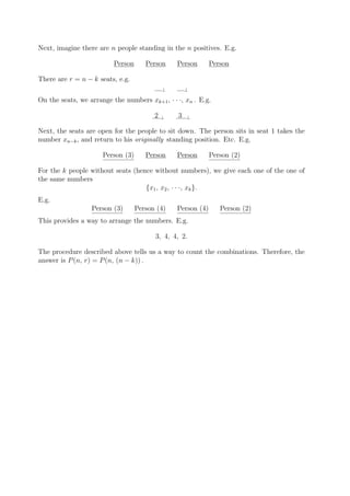 Next, imagine there are n people standing in the n positives. E.g.

                          Person      Person     Person       Person

There are r = n − k seats, e.g.
                                             ⊥       ⊥

On the seats, we arrange the numbers xk+1 , · · ·, xn . E.g.

                                         2   ⊥   3   ⊥


Next, the seats are open for the people to sit down. The person sits in seat 1 takes the
number xn−k , and return to his originally standing position. Etc. E.g.

                      Person (3)      Person     Person       Person (2)

For the k people without seats (hence without numbers), we give each one of the one of
the same numbers
                                   {x1 , x2 , · · ·, xk }.
E.g.
                  Person (3)       Person (4)    Person (4)      Person (2)
This provides a way to arrange the numbers. E.g.

                                         3, 4, 4, 2.

The procedure described above tells us a way to count the combinations. Therefore, the
answer is P (n, r) = P (n, (n − k)) .
 