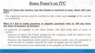 Some Poser’s on ITC
What if I have the Invoice, but the Goods is received in Lots, when will I get
ITC?
 The registered person shall be entitled to take credit upon receipt of the last lot
or instalment.
What if I fail to make payment to supplier payment with in 180 day from
the date of issuance of Invoice?
 If payment to supplier is not made within 180 days from date of issue of
invoice,
Amount of Input Tax Credit availed by the recipient, shall be added to his
Output Tax Liability, along with interest.
However the disallowed credit shall be allowed as credit, once the payment is
made by him to supplier towards the value of supply and tax thereon.
The said provision is not applicable to tax payable on Reverse Charge Basis
gst@asija.inGST Wing | Asija & Associates LLP
 