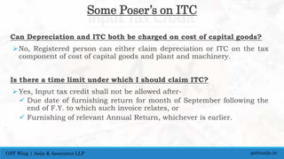 Can Depreciation and ITC both be charged on cost of capital goods?
No, Registered person can either claim depreciation or ITC on the tax
component of cost of capital goods and plant and machinery.
Is there a time limit under which I should claim ITC?
Yes, Input tax credit shall not be allowed after-
 Due date of furnishing return for month of September following the
end of F.Y. to which such invoice relates, or
 Furnishing of relevant Annual Return, whichever is earlier.
gst@asija.inGST Wing | Asija & Associates LLP
Some Poser’s on ITC
 
