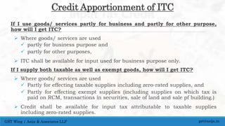 Credit Apportionment of ITC
If I use goods/ services partly for business and partly for other purpose,
how will I get ITC?
 Where goods/ services are used
 partly for business purpose and
 partly for other purposes,
 ITC shall be available for input used for business purpose only.
If I supply both taxable as well as exempt goods, how will I get ITC?
 Where goods/ services are used
 Partly for effecting taxable supplies including zero-rated supplies, and
 Partly for effecting exempt supplies (including supplies on which tax is
paid on RCM, transactions in securities, sale of land and sale pf building.)
 Credit shall be available for input tax attributable to taxable supplies
including zero-rated supplies.
gst@asija.inGST Wing | Asija & Associates LLP
 