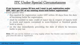 ITC Under Special Circumstances
Every person who: -
 Has applied for registration under GST within 30 days from the date
of becoming liable for registration,
 shall be entitled to take credit of input tax in respect of inputs held
in stock and inputs contained in semi-finished or finished goods
held in stock,
 on the day immediately preceding the date of which he becomes
liable to pay tax
Note: ITC can not be claimed w.r.t any supply whose Tax Invoice was issued before 1
year from the date of registration
gst@asija.inGST Wing | Asija & Associates LLP
If my turnover crosses 20 lacs and I want to get registration under
GST, will I get ITC of my existing stock held before registration?
 