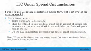 ITC Under Special Circumstances
I want to get Voluntary registration under GST, will I get ITC of my
existing stock?
 Every person who: -
 Takes Voluntary Registration,
 Shall be entitled to take credit of input tax in respect of inputs held
in stock and inputs contained in semi-finished or finished goods
held in stock,
 On the day immediately preceding the date of grant of registration.
Note: ITC can not be claimed w.r.t any supply whose Tax Invoice was issued before 1
year from the date of registration
gst@asija.inGST Wing | Asija & Associates LLP
 