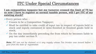 ITC Under Special Circumstances
I am composition taxpayer but my turnover crossed the limit of 75 lac
so now I have to register as normal taxable person, will I get ITC of my
existing stock?
Every person who: -
 Ceases to be a Composition Taxpayer;
 Shall be entitled to take credit of input tax in respect of inputs held in
stock and inputs contained in semi-finished or finished goods held in
stock,
 On the day immediately preceding the from which he becomes liable to
pay tax under section 9.
Note: ITC can not be claimed w.r.t any supply whose Tax Invoice was issued before 1
year from the date of registration
gst@asija.inGST Wing | Asija & Associates LLP
 