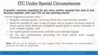 ITC Under Special Circumstances
If goods/ services supplied by me were earlier exempt but now it has
become taxable, will I get ITC of my existing stock?
Every registered person who: -
 Supplies exempt goods/ services which has now become taxable,
 Shall be entitled to take credit of input tax in respect of inputs held in
stock and in semi-finished or finished goods held in stock, relatable to
such exempt supply, and
 On capital goods exclusively used for such exempt supply
 On the day immediately preceding the from which such supply
becomes taxable
Note: ITC can not be claimed w.r.t any supply whose Tax Invoice was issued before 1
year from the date of registration
gst@asija.inGST Wing | Asija & Associates LLP
 