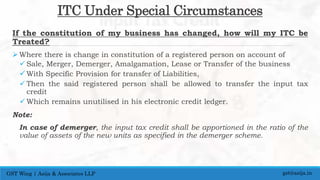 ITC Under Special Circumstances
If the constitution of my business has changed, how will my ITC be
Treated?
 Where there is change in constitution of a registered person on account of
 Sale, Merger, Demerger, Amalgamation, Lease or Transfer of the business
 With Specific Provision for transfer of Liabilities,
 Then the said registered person shall be allowed to transfer the input tax
credit
 Which remains unutilised in his electronic credit ledger.
Note:
In case of demerger, the input tax credit shall be apportioned in the ratio of the
value of assets of the new units as specified in the demerger scheme.
gst@asija.inGST Wing | Asija & Associates LLP
 