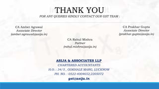 THANK YOU
FOR ANY QUERIES KINDLY CONTACT OUR GST TEAM :
CA Rahul Mishra
Partner
(rahul.mishra@asija.in)
CA Amber Agrawal
Associate Director
(amber.agrawal@asija.in)
CA Prakhar Gupta
Associate Director
(prakhar.gupta@asija.in)
ASIJA & ASSOCIATES LLP
CHARTERED ACCOUNTANTS
H.O. : 34/5 , GOKHALE MARG, LUCKNOW
PH. NO. : 0522-4004652,2205072
gst@asija.in
 