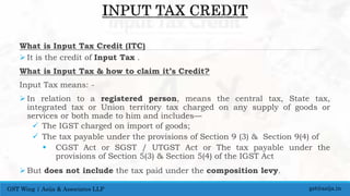 What is Input Tax Credit (ITC)
 It is the credit of Input Tax .
What is Input Tax & how to claim it’s Credit?
Input Tax means: -
 In relation to a registered person, means the central tax, State tax,
integrated tax or Union territory tax charged on any supply of goods or
services or both made to him and includes—
 The IGST charged on import of goods;
 The tax payable under the provisions of Section 9 (3) & Section 9(4) of
 CGST Act or SGST / UTGST Act or The tax payable under the
provisions of Section 5(3) & Section 5(4) of the IGST Act
 But does not include the tax paid under the composition levy.
gst@asija.inGST Wing | Asija & Associates LLP
 