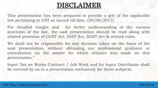 DISCLAIMER
This presentation has been prepared to provide a gist of the applicable
law pertaining to GST as issued till date. (29/06/2017)
For detailed insight and for better understanding of the various
provision of the law, the said presentation should be read along with
related provision of CGST Act, IGST Act, SGST Act & related rules.
We shall not be responsible for any decision taken on the basis of the
said presentation, without obtaining our professional guidance or
consultation on the matter for which reliance was made on this
presentation.”
Input Tax on Works Contract / Job Work and for Input Distributor shall
be covered by us in a presentation exclusively for these subjects.
gst@asija.inGST Wing | Asija & Associates LLP
 