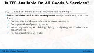 No, ITC shall not be available in respect of the following: -
Motor vehicles and other conveyances except when they are used
for: –
 Further supply of such vehicles or conveyances; or
 Transportation of passengers; or
 Imparting training on driving, flying, navigating such vehicles or
conveyances;
 For transportation of goods;
gst@asija.inGST Wing | Asija & Associates LLP
 