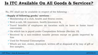 No, ITC shall not be available in respect of the following: -
Supply of following goods/ services: -
 Membership of a club, health and fitness centre,
 Rent-a-cab, life insurance, health insurance &
 Travel benefits of employees on vacation such as leave or home travel
concession
 On which tax is payed under Composition Scheme (Section 10)
 Received by a non-resident taxable person except on goods imported by
him
 Used for Personal Consumption
 Which are lost, stolen, destroyed, written off or disposed of by way of gift or
free samples;
gst@asija.inGST Wing | Asija & Associates LLP
 