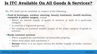 No, ITC shall not be available in respect of the following: -
 Food & beverages, outdoor catering, beauty treatment, health services,
cosmetic & plastic surgery, except
 Where an inward supply of goods or services or both of a particular
category
 Is used by a registered person
 For making an outward taxable supply of the same category of goods or
services
Works contract services
 When supplied for construction of immovable property,
 Other than plant and machinery *,
 Except where it is an input service for further supply of works contract
service
gst@asija.inGST Wing | Asija & Associates LLP
 