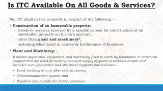 No, ITC shall not be available in respect of the following: -
 Construction of an Immovable property:
◦ Goods or services received by a taxable person for construction of an
immovable property on his own account,
◦ other than plant and machinery*,
◦ including when used in course or furtherance of business.
* Plant and Machinery: -
It means apparatus, equipment, and machinery fixed to earth by foundation or structural
support that are used for making outward supply of goods or services or both and
includes such foundation and structural supports but excludes—
 Land, building or any other civil structures;
 Telecommunication towers; and
 Pipelines laid outside the factory premises.
 
