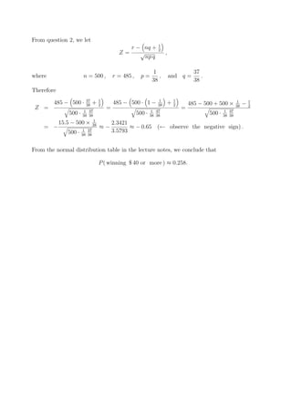 From question 2, we let
                                                                     1
                                                  r − nq +           2
                                               Z=    √                    ,
                                                      np q

                                                                  1                      37
where                    n = 500 ,           r = 485 ,     p=        ,        and q =       .
                                                                  38                     38
Therefore
                          37         1                               1         1
        485 − 500 ·       38
                                +    2
                                             485 − 500 · 1 −         38
                                                                          +    2       485 − 500 + 500 ×        1
                                                                                                                     −   1
                                                                                                                38       2
 Z =                                     =                                         =
                        1 37                                     1 37                                   1 37
                500 ·   38 38
                                                         500 ·   38 38
                                                                                                500 ·   38 38
                                1
            15.5 − 500 ×        38           2.3421
    = −                              ≈−             ≈ − 0.65 (← observe the negative sign) .
               500 ·    1 37                 3.5793
                        38 38



From the normal distribution table in the lecture notes, we conclude that

                                     P ( winning $ 40 or more ) ≈ 0.258.
 