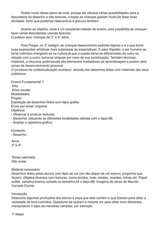 Gostei muito desse plano de aula, porque ele oferece várias possibilidades para a
descoberta do desenho e das texturas, e todas as crianças gostam muito de fazer essa
atividade. Acho que podemos relacioná-la á gravura também.
       Quanto ao objetivo, esse é um excelente método de ensino, pois possibilita as crianças
fazer várias descobertas usando texturas.
O publico alvo: crianças de 3° e 4° séria
       Para Piaget, no 3° estágio, as crianças desenvolvem padrões lógicos e é o que torna
suas expressões artísticas mais submissas às expectativas. E para Vigotski, o ser humano se
torna indivíduo imergindo-se na cultura já que o sujeito torna-se diferenciado do outro na
relação com o outro; torna-se singular por meio de sua socialização. Também técnicas,
materiais, e recursos audiovisuais são elementos mediadores da aprendizagem e podem abrir
zonas de desenvolvimento proximal.
O processo de contextualização acontece através dos desenhos feitos com materiais dos seus
cotidianos.
Ensino Fundamental 1
 Arte
 Artes visuais
Modalidades
Projeto
Exposição de desenhos feitos com lápis grafite
Envie por email Imprima
Objetivos
- Observar e produzir texturas.
- Desenhar utilizando as diferentes tonalidades obtidas com o lápis 6B.
- Ampliar o repertório gráfico.
Conteúdo
- Desenho.
Anos
3º e 4º.

Tempo estimado
Oito aulas.
Material necessário
Desenhos feitos pelos alunos com lápis de cor (se não dispor de um acervo, proponha que
façam). Objetos diversos com texturas, como tecidos, lixas, rendas, moedas, folhas etc. Papel
sulfite, cartolina branca cortada no tamanho A4 e lápis 6B. Imagens de obras de Maurits
Cornelis Escher.
Introdução
Selecione algumas produções dos alunos e peça que eles contem o que fizeram para obter a
variedade de tons coloridos. Questione se usaram a mesma cor para obter tons diferentes,
manipulando o lápis de maneiras variadas, por exemplo.
1 ª etapa
 