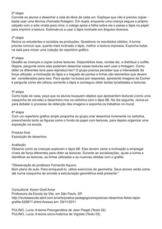 2ª etapa
Convide os alunos a desenhar a sola do tênis de cada um. Explique que não é preciso copiar -
basta usar uma técnica chamada frotagem. Em dupla, enquanto uma criança segura o próprio
calçado com a sola virada para cima, o colega apoia a folha sobre ela e passa o lápis no papel
para imprimir a textura. Estimule-os a usar o lápis inclinado em ângulos diversos.
3ª etapa
Reúna os estudantes e socialize as produções. Questione os resultados obtidos. A turma
precisa concluir que, quanto mais inclinado o lápis, melhor a textura impressa. Exponha todas
na sala para iniciar uma coleção de repertório gráfico.
4ª etapa
Desafie as crianças a copiar outras texturas. Disponibilize lixas, rendas etc. e distribua o sulfite.
Depois, pergunte como elas poderiam desenhar essas texturas sem usar a frotagem. Como
obter os diferentes tons para reproduzi-las? O grupo precisa perceber que a intensidade da
força utilizada, a inclinação do lápis e o traçado de pontos e linhas são elementos que devem
ser considerados para isso. Para ajudar na busca por respostas, apresente imagens de Escher
e pergunte como ele utilizou somente o lápis e conseguiu obter tantas tonalidades e texturas.

5ª etapa
Como lição de casa, peça que os alunos busquem objetos que apresentem texturas (como uma
casquinha de sorvete) e desenhem-nos na cartolina com o lápis 6B. No dia seguinte, reúna-os
para debater o processo de obtenção das imagens e exponha os trabalhos no mural.
6ª etapa
Com um repertório gráfico amplo proponha ao grupo criar desenhos livremente na cartolina,
preenchendo tanto as figuras como o fundo do papel com texturas, para depois organizar uma
exposição na escola.
Produto final
Exposição de desenhos.
Avaliação
Observe como as crianças exploram o lápis 6B. Elas devem variar a inclinação e empregar
níveis de força diferentes para obter as texturas. Durante as socializações, ajude a turma a
identificar as texturas, as linhas utilizadas e as nuances obtidas com o grafite.
"Obesevação do professor Fernando Aquino.
Bom plano de aula. Para enriquecê-lo, utilize exercícios de geometria. Seus alunos verão como
até numa casquinha de sorvete a estruturação geométrica está presente."


Consultoria: Karen Greif Amar
Professora da Escola da Vila, em São Paulo, SP.
http://revistaescola.abril.com.br/arte/pratica-pedagogica/exposicao-desenhos-feitos-lapis-
grafite-528871 .shtml Acesso em: 29/11 /2011
PULINO, Lucia: A teoria Psicogenética de Jean Piaget (Texto 02)
PULINO, Lucia: A teoria sócio-histórica de Vigotski (Texto 03)
 